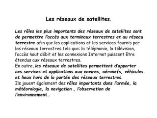 Les réseaux de satellites.
Les rôles les plus importants des réseaux de satellites sont
de permettre l’accès aux terminaux terrestres et au réseau
terrestre afin que les applications et les services fournis par
les réseaux terrestres tels que: la téléphonie, la télévision,
l’accès haut débit et les connexions Internet puissent être
étendus aux réseaux terrestres.
En outre, les réseaux de satellites permettent d’apporter
ces services et applications aux navires, aéronefs, véhicules
et lieux hors de la portée des réseaux terrestres.
Ils jouent également des rôles importants dans l’armée, la
météorologie, la navigation , l’observation de
l’environnement…
 