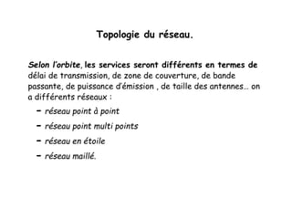 Topologie du réseau.
Selon l’orbite, les services seront différents en termes de
délai de transmission, de zone de couverture, de bande
passante, de puissance d’émission , de taille des antennes… on
a différents réseaux :
- réseau point à point
- réseau point multi points
- réseau en étoile
- réseau maillé.
 