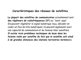 Caractéristiques des réseaux de satellites.
La plupart des satellites de communication actuellement sont
des répéteurs de radiofréquences (RF) ou ‘’ bent- pipe’’.
Ils peuvent régénérer le signal numérique reçu, décoder et
coder un flux de bits numériques; ils peuvent également avoir
une capacité de commutation et de liaisons inter satellites.
Il existe trois problèmes techniques de base dans les
liaisons radio par satellite du fait que le satellite soit situé
à de grandes distances des stations terrestres terminales.
 