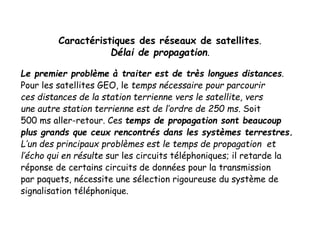 Caractéristiques des réseaux de satellites.
Délai de propagation.
Le premier problème à traiter est de très longues distances.
Pour les satellites GEO, le temps nécessaire pour parcourir
ces distances de la station terrienne vers le satellite, vers
une autre station terrienne est de l’ordre de 250 ms. Soit
500 ms aller-retour. Ces temps de propagation sont beaucoup
plus grands que ceux rencontrés dans les systèmes terrestres.
L’un des principaux problèmes est le temps de propagation et
l’écho qui en résulte sur les circuits téléphoniques; il retarde la
réponse de certains circuits de données pour la transmission
par paquets, nécessite une sélection rigoureuse du système de
signalisation téléphonique.
 