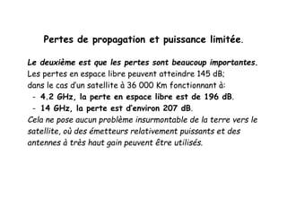 Pertes de propagation et puissance limitée.
Le deuxième est que les pertes sont beaucoup importantes.
Les pertes en espace libre peuvent atteindre 145 dB;
dans le cas d’un satellite à 36 000 Km fonctionnant à:
- 4.2 GHz, la perte en espace libre est de 196 dB.
- 14 GHz, la perte est d’environ 207 dB.
Cela ne pose aucun problème insurmontable de la terre vers le
satellite, où des émetteurs relativement puissants et des
antennes à très haut gain peuvent être utilisés.
 