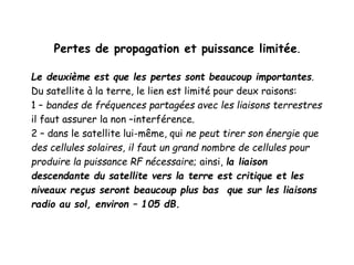 Pertes de propagation et puissance limitée.
Le deuxième est que les pertes sont beaucoup importantes.
Du satellite à la terre, le lien est limité pour deux raisons:
1 – bandes de fréquences partagées avec les liaisons terrestres
il faut assurer la non –interférence.
2 – dans le satellite lui-même, qui ne peut tirer son énergie que
des cellules solaires, il faut un grand nombre de cellules pour
produire la puissance RF nécessaire; ainsi, la liaison
descendante du satellite vers la terre est critique et les
niveaux reçus seront beaucoup plus bas que sur les liaisons
radio au sol, environ – 105 dB.
 
