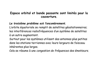 Espace orbital et bande passante sont limités pour la
couverture.
Le troisième problème est l’encombrement.
L’orbite équatoriale se remplit de satellites géostationnaires;
les interférences radiofréquences d’un système de satellites
à un autre augmentent.
Surtout pour les systèmes utilisant des antennes plus petites
dans les stations terriennes avec leurs largeurs de faisceau
inhérentes plus larges.
Cela se résume à une congestion de fréquences des émetteurs.
 