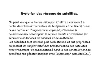 Evolution des réseaux de satellites.
On peut voir que la transmission par satellite a commencé à
partir des réseaux terrestres de téléphonie et de télédiffusion
cela a continuer d’augmenter la capacité, d’étendre la
couverture aux océans pour le service mobile et d’étendre les
services aux services de données et de multimédia.
Les satellites sont devenus plus sophistiqués, et ont progressés
en passant de simples satellites transparents à des satellites
avec traitement et commutation à bord; à des constellations de
satellites non-géostationnaires avec liaison inter-satellite (ISL).
 