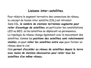 Liaisons inter-satellites.
Pour réduire le segment terrestre des connexions de réseau,
le concept de liaison inter satellite (ISL) est introduit.
Sans ISL, le nombre de stations terriennes augmente pour
relier d’avantage de satellites, en particulier les constellations
LEO ou GEO, où les satellites se déplacent en permanence.
La topologie du réseau change également avec le mouvement des
satellites. Comme les positions des satellites sont relativement
stables, on peut relier les satellites entre eux pour former un
réseau dans le ciel.
Cela permet d’accéder au réseau de satellites depuis la terre
avec moins de stations nécessaires pour relier tous les
satellites d’un même réseau.
 