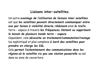 Liaisons inter-satellites.
Un autre avantage de l’utilisation de liaisons inter satellites
est que les satellites peuvent directement communiquer entre
eux par liaison à visibilité directe, réduisant ainsi le trafic
terre - espace à travers les fréquences, limitant ou supprimant
le besoin de plusieurs bonds terre – espace.
Cependant, cela nécessite un traitement/commutation/routage
lus sophistiqué et plus complexe à bord des satellites pour
prendre en charge les ISL.
Cela permet l’acheminement des communications dans les
régions où le satellite n’a pas une station passerelle au sol
dans sa zone de couverture.
 