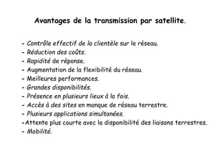 Avantages de la transmission par satellite.
- Contrôle effectif de la clientèle sur le réseau.
- Réduction des coûts.
- Rapidité de réponse.
- Augmentation de la flexibilité du réseau.
- Meilleures performances.
- Grandes disponibilités.
- Présence en plusieurs lieux à la fois.
- Accès à des sites en manque de réseau terrestre.
- Plusieurs applications simultanées.
-Attente plus courte avec la disponibilité des liaisons terrestres.
- Mobilité.
 