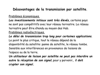 Désavantages de la transmission par satellite.
Problèmes économiques.
Les investissements initiaux sont très élevés, certains pays
ne sont pas compétitifs avec leur réseau terrestre. Le réseau
terrestre peut être étendu au moyen des Hub.
Problèmes radioélectriques.
Le délai de transmission trop long pour certaines applications.
Le point le plus critique, tout le réseau dépend de la
disponibilité du satellite: panne de satellite, le réseau tombe.
Sensible aux interférences en provenance de liaisons de
l’espace ou de la terre.
Un utilisateur de liaison par satellite ne peut pas interdire un
autre la réception de son signal, pour y parvenir, il doit
crypter son signal.
 