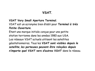 VSAT.
VSAT Very Small Aperture Terminal.
VSAT est un acronyme bien établi pour Terminal à très
Petite Ouverture.
Etant une marque initiale conçue pour une petite
station terrienne dans les années 1980 aux USA.
Les réseaux VSAT actuels utilisent les satellites
géostationnaires. Tous les VSAT sont visibles depuis le
satellite, les porteuses peuvent être relayées depuis
n’importe quel VSAT vers d’autres VSAT dans le réseau.
 