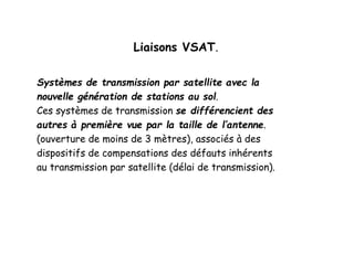Liaisons VSAT.
Systèmes de transmission par satellite avec la
nouvelle génération de stations au sol.
Ces systèmes de transmission se différencient des
autres à première vue par la taille de l’antenne.
(ouverture de moins de 3 mètres), associés à des
dispositifs de compensations des défauts inhérents
au transmission par satellite (délai de transmission).
 