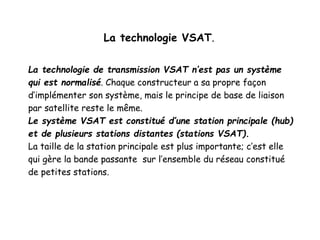 La technologie VSAT.
La technologie de transmission VSAT n’est pas un système
qui est normalisé. Chaque constructeur a sa propre façon
d’implémenter son système, mais le principe de base de liaison
par satellite reste le même.
Le système VSAT est constitué d’une station principale (hub)
et de plusieurs stations distantes (stations VSAT).
La taille de la station principale est plus importante; c’est elle
qui gère la bande passante sur l’ensemble du réseau constitué
de petites stations.
 