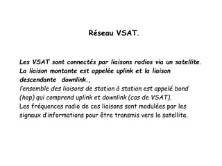 Réseau VSAT.
Les VSAT sont connectés par liaisons radios via un satellite.
La liaison montante est appelée uplink et la liaison
descendante downlink.,
l’ensemble des liaisons de station à station est appelé bond
(hop) qui comprend uplink et downlink (cas de VSAT).
Les fréquences radio de ces liaisons sont modulées par les
signaux d’informations pour être transmis vers le satellite.
 