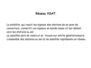 Réseau VSAT.
Le satellite, qui reçoit les signaux des stations de sa zone de
couverture, convertit ces signaux en bande basse et les réémet
vers les stations au sol.
Le satellite sert de relais et se trouve sur orbite géostationnaire.
L’ensemble des stations au sol et du satellite représente un réseau.
 