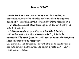 Réseau VSAT.
Toutes les VSAT sont en visibilité avec le satellite; les
porteuses peuvent être relayées par le satellite de n’importe
quelle VSAT vers une autre. Pour ces différents réseaux on a:
- un affaiblissement élevé (pour uplink et downlink) entre les
VSAT et satellite.
- Puissance radio du satellite vers les VSAT limitée.
- la faible ouverture des antennes VSAT qui limite la
puissance d’émission (vers le satellite) et le niveau de réception
(pour la sensibilité du récepteur).
Les signaux reçus démodulés doivent être de la qualité requis
par l’utilisateur; c’est pourquoi, la liaison directe VSAT-VSAT
n’est pas acceptable.
 