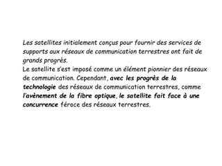 Les satellites initialement conçus pour fournir des services de
supports aux réseaux de communication terrestres ont fait de
grands progrès.
Le satellite s’est imposé comme un élément pionnier des réseaux
de communication. Cependant, avec les progrès de la
technologie des réseaux de communication terrestres, comme
l’avènement de la fibre optique, le satellite fait face à une
concurrence féroce des réseaux terrestres.
 