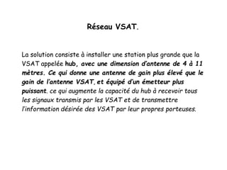 Réseau VSAT.
La solution consiste à installer une station plus grande que la
VSAT appelée hub, avec une dimension d’antenne de 4 à 11
mètres. Ce qui donne une antenne de gain plus élevé que le
gain de l’antenne VSAT, et équipé d’un émetteur plus
puissant. ce qui augmente la capacité du hub à recevoir tous
les signaux transmis par les VSAT et de transmettre
l’information désirée des VSAT par leur propres porteuses.
 