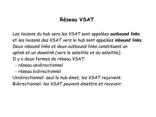Réseau VSAT.
Les liaisons du hub vers les VSAT sont appelées outbound links
et les liaisons des VSAT vers le hub sont appelées inbound links.
Deux inbound links et deux outbound links constituent un
uplink et un downlink (vers le satellite et du satellite).
Il y a deux formes de réseau VSAT:
- réseau unidirectionnel
- réseau bidirectionnel
Unidirectionnel: seul le hub émet, les VSAT reçoivent.
Bidirectionnel: les VSAT peuvent émettre et recevoir.
 
