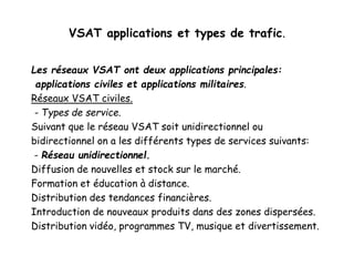 VSAT applications et types de trafic.
Les réseaux VSAT ont deux applications principales:
applications civiles et applications militaires.
Réseaux VSAT civiles.
- Types de service.
Suivant que le réseau VSAT soit unidirectionnel ou
bidirectionnel on a les différents types de services suivants:
- Réseau unidirectionnel.
Diffusion de nouvelles et stock sur le marché.
Formation et éducation à distance.
Distribution des tendances financières.
Introduction de nouveaux produits dans des zones dispersées.
Distribution vidéo, programmes TV, musique et divertissement.
 