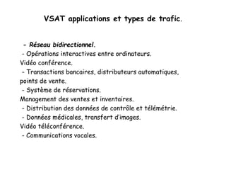 VSAT applications et types de trafic.
- Réseau bidirectionnel.
- Opérations interactives entre ordinateurs.
Vidéo conférence.
- Transactions bancaires, distributeurs automatiques,
points de vente.
- Système de réservations.
Management des ventes et inventaires.
- Distribution des données de contrôle et télémétrie.
- Données médicales, transfert d’images.
Vidéo téléconférence.
- Communications vocales.
 