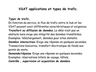 VSAT applications et types de trafic.
Types de trafic.
En fonction du service, le flux de trafic entre le hub et les
VSAT peuvent avoir différentes caractéristiques et exigences.
Transfert ou diffusion de données. Le délai n’est pas un
obstacle mais exige une intégrité des données transférées.
Exemples: téléchargement, données pour sites distants.
Données interactives. Exige une réponse en quelques secondes.
Transactions bancaires, transfert électronique de fonds aux
points de vente.
Demande/réponse. Exige une réponse en quelques secondes.
Exemples: réservations billets de voyage, hôtels.
Contrôle , supervision et acquisition de données.
 