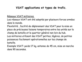 VSAT applications et types de trafic.
Réseaux VSAT militaires.
Les réseaux VSAT ont été adoptés par plusieurs forces armées
dans le monde.
Flexibilité , facilité de déploiement des VSAT pour la mise en
place de précieuses liaisons temporaires entre les unités sur le
champ de bataille et le quartier général non loin du hub.
Les militaires utilisent des VSAT petites, légères, de petites
puissances facilement opérationnelles sur les champs de
bataille.
Exemple VSAT: poids 17 kg, antenne de 45 cm, mise en marche
dans 90 secondes.
 