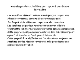 Avantages des satellites par rapport au réseau
terrestre
Les satellites offrent certains avantages par rapport aux
réseaux terrestres; certains de ces avantages sont:
1- Propriété de diffusion. Large zone de couverture.
Les satellites de par leur nature sont un moyen idéal de
transmettre les informations sur de vastes zones géographiques.
Cette propriété est pleinement exploitée dans les réseaux ‘’point
à point’’ et les réseaux ‘’multipoints’’ interactifs.
Cette propriété de diffusion est l’un des atouts majeurs des
satellites sur les réseaux terrestres, très peu adaptés aux
applications de diffusion.
 