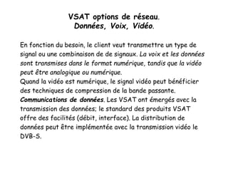 VSAT options de réseau.
Données, Voix, Vidéo.
En fonction du besoin, le client veut transmettre un type de
signal ou une combinaison de de signaux. La voix et les données
sont transmises dans le format numérique, tandis que la vidéo
peut être analogique ou numérique.
Quand la vidéo est numérique, le signal vidéo peut bénéficier
des techniques de compression de la bande passante.
Communications de données. Les VSAT ont émergés avec la
transmission des données; le standard des produits VSAT
offre des facilités (débit, interface). La distribution de
données peut être implémentée avec la transmission vidéo le
DVB-S.
 