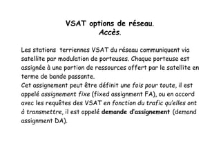 VSAT options de réseau.
Accès.
Les stations terriennes VSAT du réseau communiquent via
satellite par modulation de porteuses. Chaque porteuse est
assignée à une portion de ressources offert par le satellite en
terme de bande passante.
Cet assignement peut être définit une fois pour toute, il est
appelé assignement fixe (fixed assignment FA), ou en accord
avec les requêtes des VSAT en fonction du trafic qu’elles ont
à transmettre, il est appelé demande d’assignement (demand
assignment DA).
 