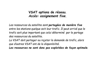 VSAT options de réseau.
Accès: assignement fixe.
Les ressources du satellite sont partagées de manière fixe
entre les stations quelque soit leur trafic. Il peut arrivé que le
trafic soit plus important que celui déterminé par le partage
des ressources du satellite.
La VSAT doit partager ou rejeter la demande de trafic, alors
que d’autres VSAT ont de la disponibilité.
Les ressources ne sont donc pas exploitées de façon optimale.
 