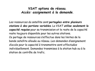 VSAT options de réseau.
Accès: assignement à la demande.
Les ressources du satellite sont partagées entre plusieurs
stations à des portions variables. La VSAT utilise seulement la
capacité requise pour sa transmission et le reste de la capacité
reste toujours disponible pour les autres stations.
Ce partage de ressources s’effectue dans les limites de la
bande satellite allouée au réseau. Les demandes d’assignement
d’accès pour la capacité à transmettre sont effectuées
individuellement. Demandes transmises à la station hub ou à la
station de contrôle de trafic.
 
