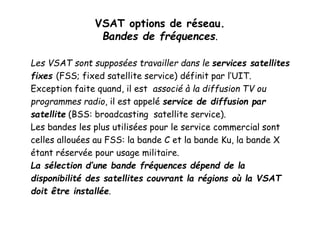 VSAT options de réseau.
Bandes de fréquences.
Les VSAT sont supposées travailler dans le services satellites
fixes (FSS; fixed satellite service) définit par l’UIT.
Exception faite quand, il est associé à la diffusion TV ou
programmes radio, il est appelé service de diffusion par
satellite (BSS: broadcasting satellite service).
Les bandes les plus utilisées pour le service commercial sont
celles allouées au FSS: la bande C et la bande Ku, la bande X
étant réservée pour usage militaire.
La sélection d’une bande fréquences dépend de la
disponibilité des satellites couvrant la régions où la VSAT
doit être installée.
 