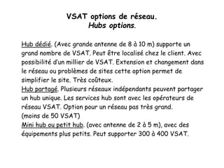 VSAT options de réseau.
Hubs options.
Hub dédié. (Avec grande antenne de 8 à 10 m) supporte un
grand nombre de VSAT. Peut être localisé chez le client. Avec
possibilité d’un millier de VSAT. Extension et changement dans
le réseau ou problèmes de sites cette option permet de
simplifier le site. Très coûteux.
Hub partagé. Plusieurs réseaux indépendants peuvent partager
un hub unique. Les services hub sont avec les opérateurs de
réseau VSAT. Option pour un réseau pas très grand.
(moins de 50 VSAT)
Mini hub ou petit hub. (avec antenne de 2 à 5 m), avec des
équipements plus petits. Peut supporter 300 à 400 VSAT.
 