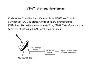 VSAT stations terriennes.
Ci-dessous l’architecture d’une station VSAT, en 2 parties
distinctes: l’ODU (outdoor unit) et l’IDU (indoor unit).
L’ODU est l’interface avec le satellite, l’IDU l’interface avec le
terminal client ou le LAN (local area network).
 