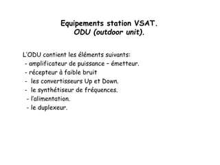 Equipements station VSAT.
ODU (outdoor unit).
L’ODU contient les éléments suivants:
- amplificateur de puissance – émetteur.
- récepteur à faible bruit
- les convertisseurs Up et Down.
- le synthétiseur de fréquences.
- l’alimentation.
- le duplexeur.
 
