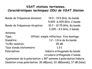VSAT stations terriennes.
Caractéristiques techniques ODU de VSAT Station.
Bande de fréquences émission: 14.0 – 14.5 GHz, Ku bande
5.925 -6.425 GHz, C bande
Bande de fréquences réception: 10.7 – 12.75 GHz, Ku bande
3.325 – 4.2 GHz, C bande
Antenne:
Type.: Offset, simple réflecteur, fixe montage
Diamètre: 1.2 – 1.8 m de Ku bande
Tx/Rx isolation: 35 dB
Taux d’onde stationnaire: 1.3:1
Polarisation: linéaire orthogonale Ku bande
circulaire orthogonale C bande
Ajustement de la polarisation: ± 90° antenne à polarisation linéaire
Isolation cross polarisation: 30 dB(axe), 22 dB(bande), 17 dB (lobe)
.
 
