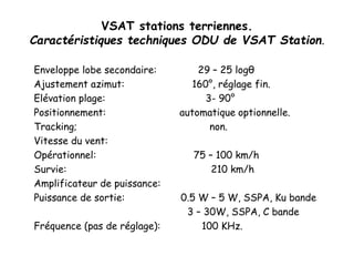 VSAT stations terriennes.
Caractéristiques techniques ODU de VSAT Station.
Enveloppe lobe secondaire: 29 – 25 logθ
Ajustement azimut: 160°, réglage fin.
Elévation plage: 3- 90°
Positionnement: automatique optionnelle.
Tracking; non.
Vitesse du vent:
Opérationnel: 75 – 100 km/h
Survie: 210 km/h
Amplificateur de puissance:
Puissance de sortie: 0.5 W – 5 W, SSPA, Ku bande
3 – 30W, SSPA, C bande
Fréquence (pas de réglage): 100 KHz.
 
