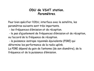 ODU de VSAT station.
Paramètres.
Pour bien spécifier l’ODU, interface avec le satellite, les
paramètres suivants sont très importants.
- les fréquences d’émission et de réception.
- le pas d’ajustement de fréquences d’émission et de réception,
ou l’accord de la fréquence de réception.
- la puissance isotrope rayonnée équivalente (PIRE) qui
détermine les performance de la radio uplink.
La PIRE dépend du gain de l’antenne (de son diamètre), de la
fréquence et de la puissance d’émission.
 