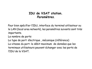 IDU de VSAT station.
Paramètres.
Pour bien spécifier l’IDU, interface du terminal utilisateur ou
le LAN (local area network), les paramètres suivants sont très
importants.
Le nombre de ports
Le type de port: électrique , mécanique (référence)
La vitesse du port: le débit maximum de données que les
terminaux utilisateurs peuvent échanger avec les ports de
l’IDU de la VSAT.
 