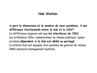 Hub Station.
A part la dimensions et le nombre de sous systèmes, il une
différence fonctionnelle entre le hub et la VSAT.
La différence majeure est que les interfaces de l’IDU
(un ordinateur hôte, commutateur du réseau publique, lignes
privées) dépendent si le hub est dédié ou partagé.
La station hub est équipée d’un système de gestion de réseau
NMS (network management system).
 