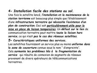 4- Installation facile des stations au sol.
Une fois le satellite lancé, l’installation et la maintenance de la
station terrienne est beaucoup plus simple que l’établissement
d’une infrastructure terrestre qui nécessite l’existence d’un
plan de construction. Ceci est particulièrement utile pour la
mise en place de liaison temporaires. Un défaut sur le lien de
communication terrestre peut mettre toute la liaison hors
service, ce qui n’est pas le cas des réseaux satellites.
5- Caractéristiques uniformes des services.
Les satellites fournissent un service plus ou moins uniforme dans
la zone de couverture connue sous le nom ‘’ d’empreinte’’.
Cela surmonte les problèmes liés à la fragmentation du
service qui résulte de connexion de segments de réseaux
provenant de divers opérateurs de télécommunications
terrestres.
 