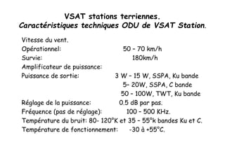 VSAT stations terriennes.
Caractéristiques techniques ODU de VSAT Station.
Vitesse du vent.
Opérationnel: 50 – 70 km/h
Survie: 180km/h
Amplificateur de puissance:
Puissance de sortie: 3 W – 15 W, SSPA, Ku bande
5– 20W, SSPA, C bande
50 – 100W, TWT, Ku bande
Réglage de la puissance: 0.5 dB par pas.
Fréquence (pas de réglage): 100 – 500 KHz.
Température du bruit: 80- 120°K et 35 – 55°k bandes Ku et C.
Température de fonctionnement: -30 à +55°C.
 