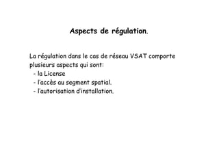 Aspects de régulation.
La régulation dans le cas de réseau VSAT comporte
plusieurs aspects qui sont:
- la License
- l’accès au segment spatial.
- l’autorisation d’installation.
 