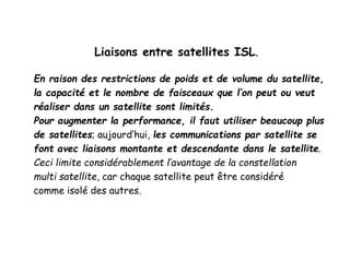 Liaisons entre satellites ISL.
En raison des restrictions de poids et de volume du satellite,
la capacité et le nombre de faisceaux que l’on peut ou veut
réaliser dans un satellite sont limités.
Pour augmenter la performance, il faut utiliser beaucoup plus
de satellites; aujourd’hui, les communications par satellite se
font avec liaisons montante et descendante dans le satellite.
Ceci limite considérablement l’avantage de la constellation
multi satellite, car chaque satellite peut être considéré
comme isolé des autres.
 
