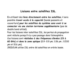 Liaisons entre satellites ISL.
En utilisant des liens directement entre les satellites, il sera
possible d’avoir accès à la capacité (bande passante et
couverture) pour les satellites du système sans avoir à se
connecter via une station terrienne supplémentaire (pas de
double bond utilisé).
Pour les liaisons inter satellites ISL, les pertes de propagation
sont réduite puisqu’il n’y a pas passage dans l’atmosphère.
Ces liaisons sont réalisées à des fréquences élevées (23 à
60 GHz) et dans la zone optique (0.9 -0.9 µm; 1.06 µm ; 0.532
µm et 10.6 µm).
IRIDIUM utilise ISL entre 66 satellites en orbite basse.
 