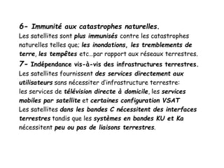 6- Immunité aux catastrophes naturelles.
Les satellites sont plus immunisés contre les catastrophes
naturelles telles que; les inondations, les tremblements de
terre, les tempêtes etc…par rapport aux réseaux terrestres.
7- Indépendance vis-à-vis des infrastructures terrestres.
Les satellites fournissent des services directement aux
utilisateurs sans nécessiter d’infrastructure terrestre:
les services de télévision directe à domicile, les services
mobiles par satellite et certaines configuration VSAT
Les satellites dans les bandes C nécessitent des interfaces
terrestres tandis que les systèmes en bandes KU et Ka
nécessitent peu ou pas de liaisons terrestres.
 