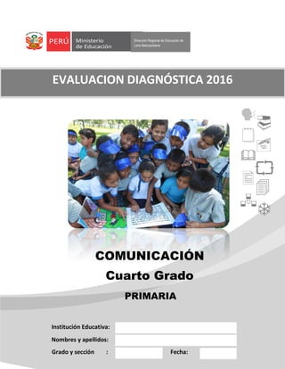 Dirección Regional de Educación de
Lima Metropolitana
COMUNICACIÓN
Cuarto Grado
Institución Educativa:
Nombres y apellidos:
Grado y sección : Fecha:
EVALUACION DIAGNÓSTICA 2016










PRIMARIA
 