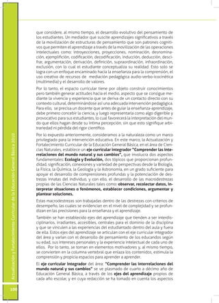 ActualizaciónyFortalecimientoCurriculardelaEducaciónGeneralBásica2010
100
que considere, al mismo tiempo, el desarrollo evolutivo del pensamiento de
los estudiantes. Un mediador que suscite aprendizajes significativos a través
de la movilización de estructuras de pensamiento que son patrones cogniti-
vos que permiten el aprendizaje a través de la movilización de las operaciones
intelectuales como: introyecciones, proyecciones, nominación, desnomina-
ción, ejemplifición, codificación, decodificación, inducción, deducción, desci-
frar, argumentación, derivación, definición, supraordinación, infraordinación,
exclusión, con lo cual el estudiante conceptualiza su realidad. Esto solo se
logra con un enfoque encaminado hacia la enseñanza para la comprensión, el
uso creativo de recursos de mediación pedagógica audio-verbo-icocinética
(multimedia) y el desarrollo de valores.
Por lo tanto, el espacio curricular tiene por objeto construir conocimientos
pero también generar actitudes hacia el medio, aspecto que se consigue me-
diante la vivencia y experiencia que se deriva de un contacto directo con su
contexto cultural, determinándose así una adecuada intervención pedagógica.
Para ello, se precisa un docente que antes de guiar la enseñanza-aprendizaje,
debe primero concebir la ciencia, y luego representarla como algo digerible y
provocativo para sus estudiantes, lo cual favorecerá la interpretación del mun-
do que ellos hagan desde su íntima percepción, sin que esto signifique arbi-
trariedad ni pérdida del rigor científico.
Por lo expuesto anteriormente, consideramos a la naturaleza como un marco
privilegiado para la intervención educativa. En este marco, la Actualización y
Fortalecimiento Curricular de la Educación General Básica, en el área de Cien-
cias Naturales, establece un eje curricular integrador “Comprender las inte-
rrelaciones del mundo natural y sus cambios”, que involucra dos aspectos
fundamentales: Ecología y Evolución, dos tópicos que proporcionan profun-
didad, significación, conexiones y variedad de perspectivas desde la Biología,
la Física, la Química, la Geología y la Astronomía, en un grado suficiente para
apoyar el desarrollo de comprensiones profundas y la potenciación de des-
trezas innatas del individuo, y con ello, el desarrollo de las macrodestrezas
propias de las Ciencias Naturales tales como: observar, recolectar datos, in-
terpretar situaciones o fenómenos, establecer condiciones, argumentar y
plantear soluciones.
Estas macrodestrezas son trabajadas dentro de las destrezas con criterios de
desempeño, las cuales se evidencian en el nivel de complejidad y se profun-
dizan en las precisiones para la enseñanza y el aprendizaje.
También se han establecido ejes del aprendizaje que tienden a ser interdis-
ciplinarios, irradiantes, accesibles, centrales para el dominio de la disciplina
y que se vinculen a las experiencias del estudiantado dentro del aula y fuera
de ella. Estos ejes del aprendizaje se articulan con el eje curricular integrador
del área y varían con el desarrollo de pensamiento de los educandos según
su edad, sus intereses personales y la experiencia intelectual de cada uno de
ellos. Por lo tanto, se tornan en elementos motivadores y, al mismo tiempo,
se convierten en la columna vertebral que enlaza los contenidos, estimula la
comprensión y propicia espacios para aprender a aprender.
El eje curricular integrador del área: “Comprender las interrelaciones del
mundo natural y sus cambios” se ve plasmado de cuarto a décimo año de
Educación General Básica, a través de los ejes del aprendizaje propios de
cada año escolar, y en cuya redacción se ha tomado en cuenta los aspectos
 