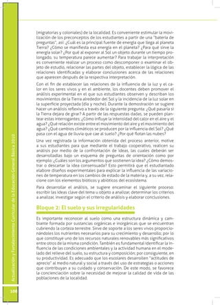 ActualizaciónyFortalecimientoCurriculardelaEducaciónGeneralBásica2010
108
Es importante reconocer al suelo como una estructura dinámica y cam-
biante formada por sustancias orgánicas e inorgánicas que se encuentran
cubriendo la corteza terrestre. Sirve de soporte a los seres vivos proporcio-
nándoles los nutrientes necesarios para su crecimiento y desarrollo; por lo
que constituye uno de los recursos naturales renovables más significativos
entre otros de la misma condición. También es fundamental identificar la in-
fluencia de las condiciones ambientales y la actividad humana en el mode-
lado del relieve del suelo, su estructura y composición; por consiguiente, en
su productividad. Es adecuado que los escolares desarrollen “actitudes de
aprecio” al medio natural y social a través del uso de estrategias o acciones
que contribuyan a su cuidado y conservación. De este modo, se favorece
la concienciación sobre la necesidad de mejorar la calidad de vida de las
poblaciones de la localidad.
Bloque 2: El suelo y sus irregularidades
(migratorias y coloniales) de la localidad. Es conveniente estimular la movi-
lización de los preconceptos de los estudiantes a partir de una “batería de
preguntas”, así: ¿Cuál es la principal fuente de energía que llega al planeta
Tierra? ¿Cómo se manifiesta esa energía en el planeta? ¿Para qué sirve la
energía solar? ¿Por qué al exponer al Sol un objeto durante un tiempo pro-
longado, su temperatura parece aumentar? Para trabajar la interpretación
es conveniente realizar un proceso como descomponer o examinar el ob-
jeto de estudio, relacionar las partes del objeto, establecer la lógica de las
relaciones identificadas y elaborar conclusiones acerca de las relaciones
que aparecen después de la respectiva interpretación.
Con el fin de establecer las relaciones de la influencia de la luz y el ca-
lor en los seres vivos y en el ambiente, los docentes deben promover el
análisis experimental en el que sus estudiantes observen y describan los
movimientos de la Tierra alrededor del Sol y la incidencia de la luz solar en
la superficie proyectada (día y noche). Durante la demostración se sugiere
hacer un análisis reflexivo a través de la siguiente pregunta: ¿Qué pasaría si
la Tierra dejara de girar? A partir de las respuestas dadas, se pueden plan-
tear estas interrogantes: ¿Cómo influye la intensidad del calor en el aire y el
agua? ¿Qué relación existe entre el movimiento del aire y el movimiento del
agua? ¿Qué cambios climáticos se producen por la influencia del Sol? ¿Qué
pasa con el agua de lluvia que cae al suelo? ¿Por qué flotan las nubes?
Una vez registrada la información obtenida del proceso anterior, motive
a sus estudiantes para que mediante el trabajo cooperativo, realicen su
análisis por medio de la confrontación de ideas, las cuales deberán ser
desarrolladlas bajo un esquema de preguntas de orientación como por
ejemplo: ¿Cuáles son los argumentos que sostienen la idea? ¿Cómo demos-
trar o descartar la idea consensuada? Esto permitirá que el estudiantado
elabore diseños experimentales para explicar la influencia de las variacio-
nes de temperatura en los cambios de estado de la materia y, a su vez, rela-
cione con los elementos bióticos y abióticos del ecosistema.
Para desarrollar el análisis, se sugiere encaminar el siguiente proceso:
escribir las ideas clave del tema u objeto a analizar, determinar los criterios
a analizar, investigar según el criterio de análisis y elaborar conclusiones.
 