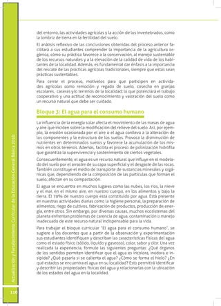 ActualizaciónyFortalecimientoCurriculardelaEducaciónGeneralBásica2010
110
La influencia de la energía solar afecta el movimiento de las masas de agua
y aire que inciden sobre la modificación del relieve del suelo. Así, por ejem-
plo, la erosión ocasionada por el aire o el agua conlleva a la alteración de
los componentes y la estructura de los suelos. Provoca la disminución de
nutrientes en determinados suelos y favorece la acumulación de los mis-
mos en otros terrenos. Además, facilita el proceso de polinización hidrófila
que garantiza la supervivencia y sostenimiento de ciertos vegetales.
Consecuentemente, el agua es un recurso natural que influye en el modela-
do del suelo por el arrastre de su capa superficial y el desgaste de las rocas.
También constituye el medio de transporte de sustancias minerales y orgá-
nicas que, dependiendo de la composición de las partículas que forman el
suelo, afectan en su compactación.
El agua se encuentra en muchos lugares como las nubes, los ríos, la nieve
y el mar, en el mismo aire, en nuestro cuerpo, en los alimentos y bajo la
tierra. El 70% de nuestro cuerpo está constituido por agua. Está presente
en nuestras actividades diarias como la higiene personal, la preparación de
alimentos, riego de cultivos, fabricación de productos, producción de ener-
gía, entre otros. Sin embargo, por diversas causas, muchos ecosistemas del
planeta enfrentan problemas de carencia de agua, contaminación o manejo
inadecuado de este recurso natural indispensable para la vida.
Para trabajar el bloque curricular “El agua para el consumo humano”, se
sugiere a los docentes que a partir de la observación y experimentación
sus estudiantes identifiquen y describan las características físicas del agua
como el estado físico (sólido, líquido y gaseoso), color, sabor y olor. Una vez
realizada la experiencia, formule las siguientes preguntas: ¿Qué órganos
de los sentidos permiten identificar que el agua es incolora, inodora e in-
sípida? ¿Qué pasaría si se calienta el agua? ¿Cómo se forma el hielo? ¿En
qué estados se encuentra el agua en su localidad? Esto permitirá identificar
y describir las propiedades físicas del agua y relacionarlas con la ubicación
de los estados del agua en la localidad.
Bloque 3: El agua para el consumo humano
del entorno, las actividades agrícolas y la acción de los invertebrados, como
la lombriz de tierra en la fertilidad del suelo.
El análisis reflexivo de las conclusiones obtenidas del proceso anterior fa-
cilitará a sus estudiantes comprender la importancia de la agricultura or-
gánica, cómo su práctica favorece a la conservación, al manejo sustentable
de los recursos naturales y a la elevación de la calidad de vida de los habi-
tantes de la localidad. Además, es fundamental dar énfasis a la importancia
del rescate de las prácticas agrícolas tradicionales, siempre que estas sean
prácticas sustentables.
Para cerrar el proceso, motívelos para que participen en activida-
des agrícolas como remoción y regado de suelo, cosecha en granjas
escolares, caseras y/o terrenos de la localidad; lo que potenciará el trabajo
cooperativo y una actitud de reconocimiento y valoración del suelo como
un recurso natural que debe ser cuidado.
 