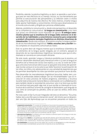 ActualizaciónyFortalecimientoCurriculardelaEducaciónGeneralBásica2010
24
Posibilita, además, la práctica lingüística, es decir, se aprende a usar la len-
gua para ser más efectivos en su manejo. Incluso, es una herramienta que
permite la estructuración del pensamiento y la reflexión sobre sí misma
para adquirirla de manera más efectiva. Por estos motivos, enseñar lengua
debe aportar habilidades y conocimientos mínimos para desenvolverse en
el mundo estructurado y dirigido por personas alfabetizadas.
Además, posibilita la comunicación y, desde esta perspectiva, el desarrollo
de la competencia comunicativa2
. La lengua es comunicación y eso hace
que posea una dimensión social imposible de ignorar. El enfoque comu-
nicativo plantea que la enseñanza de la lengua debe centrarse en el de-
sarrollo de las habilidades y conocimientos necesarios para comprender
y producir eficazmente mensajes lingüísticos en distintas situaciones de
comunicación. Desde este enfoque, se propone enseñar la lengua partien-
do de las macrodestrezas lingüísticas3
: hablar, escuchar, leer y escribir tex-
tos completos en situaciones comunicativas reales.
Esto no quiere decir de ninguna manera que la enseñanza sistemática de
los elementos de la lengua quede relegada, por el contrario, apoyará el
desarrollo de las macrodestrezas lingüísticas necesarias para que el estu-
diantado se convierta en comunicador eficiente.
De este modo, aprender Lengua y Literatura posibilita que la alumna y el
alumno4
desarrollen destrezas para interactuar entre sí y usen la lengua en
beneficio de la interacción social. Esto explica, a su vez, la visión de la len-
gua como área transversal sobre la que se apoyarán otras áreas del aprendi-
zaje escolar, porque es la escuela la que debe favorecer la participación de
las niñas, los niños y los adolescentes en una variedad de experiencias que
les permitan desempeñar los roles que tendrán que practicar fuera de ella.
Para desarrollar las macrodestrezas lingüísticas (escuchar, hablar, leer y es-
cribir), el profesorado deberá trabajar con las microhabilidades5
que se in-
volucran en estos procesos de manera progresiva, sistemática y recursiva
durante toda la Educación General Básica comenzando con la alfabetización;
pero también desde la necesidad de comunicar: solo si se tiene que escribir
una solicitud real para pedir algo real, el que escribe se interesará en la es-
tructura de la solicitud, la forma de consignar el destinatario, qué lenguaje se
usa, cómo se construyen los párrafos, cómo se usan los verbos, entre otros
aspectos.
Por esta razón el Eje Curricular Integrador del área se denomina: “Escuchar,
hablar, leer y escribir para la interacción social”; del mismo que se despren-
den seis Ejes del Aprendizaje que se encuentran presentes en todos los
2
	 competencia comunicativa. “El concepto de Competencia Comunicativa fue propuesta por el etnógrafo
Hymes (1967) para explicar que se necesita otro tipo de conocimientos, aparte de la gramática, para poder
usar el lenguaje con propiedad. Hay que saber qué registro conviene utilizar en cada situación, qué hay que
decir, qué temas son apropiados, cuáles son el momento, el lugar y los interlocutores adecuados, las rutinas
comunicativas, etc. Así, la competencia comunicativa es la capacidad de usar el lenguaje apropiadamente en
las diversas situaciones sociales que se nos presentan cada día”. Pg. 85
3	
macrodestreza lingüística. Se entederá como macro destreza, la destreza superior de la lengua, en este caso
son cuatro: escuchar, hablar, leer y escribir.
4
	 Etimológicamente alumno es una palabra que viene del latín alumnus, que se deriva del infinitivo “alere”,
que significa nutrir, alimentar, significa también “alimentarse desde lo alto”, contraponiéndose al significado
de “alumno” como “carente de luz”, muchas veces usado en forma errónea.
5
	 microhabilidades: los procesos de escuchar, hablar, leer, y escribir son desagregados en unidas más peque-
ñas denominadas microhabilidades que permniten el desarrollo de las macrodestrezas.
 